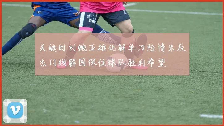 关键时刻鲍亚雄化解单刀险情朱辰杰门线解围保住球队胜利希望