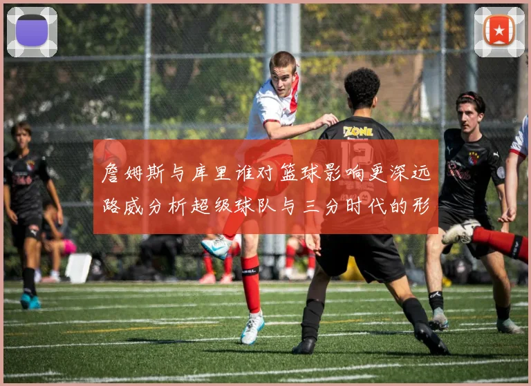 詹姆斯与库里谁对篮球影响更深远路威分析超级球队与三分时代的形成