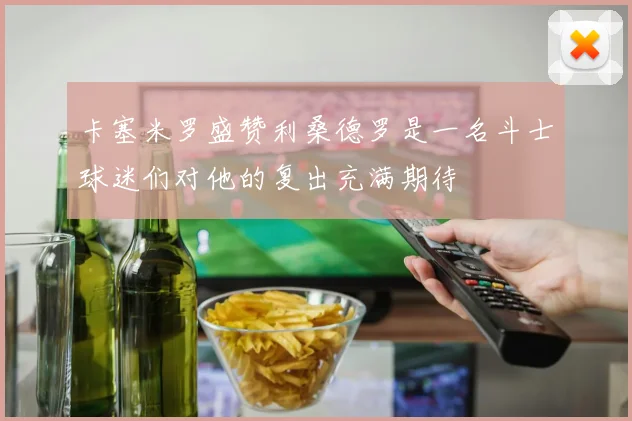 卡塞米罗盛赞利桑德罗是一名斗士球迷们对他的复出充满期待