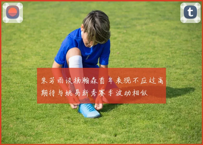 朱芳雨谈杨瀚森首年表现不应过高期待与姚易新秀赛季波动相似