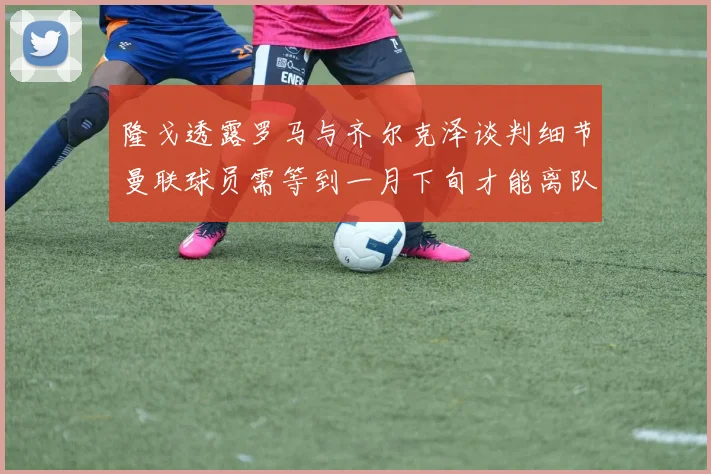 隆戈透露罗马与齐尔克泽谈判细节曼联球员需等到一月下旬才能离队