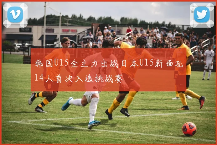 韩国U15全主力出战日本U15新面孔14人首次入选挑战赛