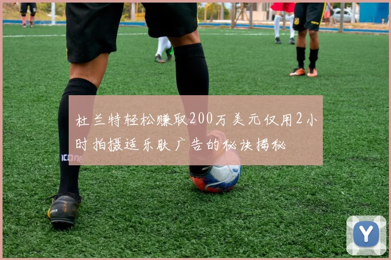 杜兰特轻松赚取200万美元仅用2小时拍摄适乐肤广告的秘诀揭秘