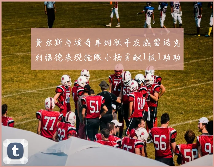 费尔斯与埃奇库姆联手发威雷诺克利福德表现抢眼小杨贡献1板1助助力球队