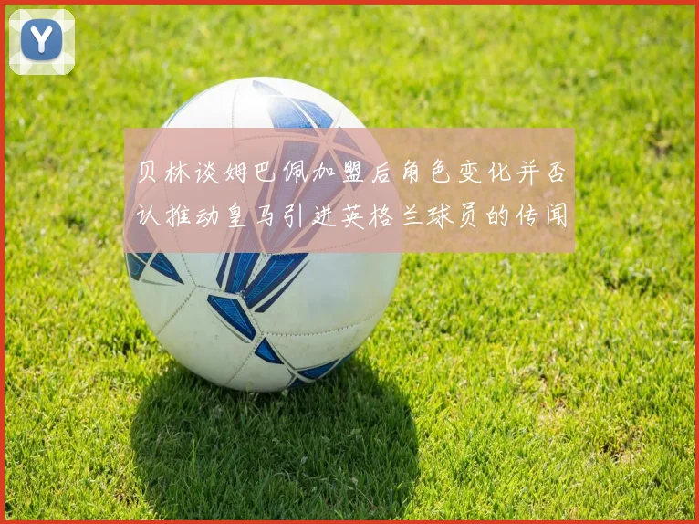 贝林谈姆巴佩加盟后角色变化并否认推动皇马引进英格兰球员的传闻