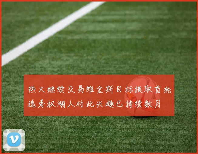 热火继续交易维金斯目标换取首轮选秀权湖人对此兴趣已持续数月