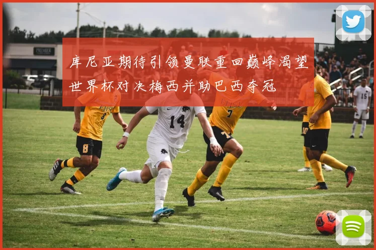库尼亚期待引领曼联重回巅峰渴望世界杯对决梅西并助巴西夺冠
