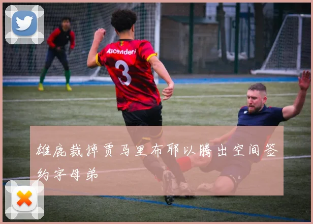 雄鹿裁掉贾马里布耶以腾出空间签约字母弟