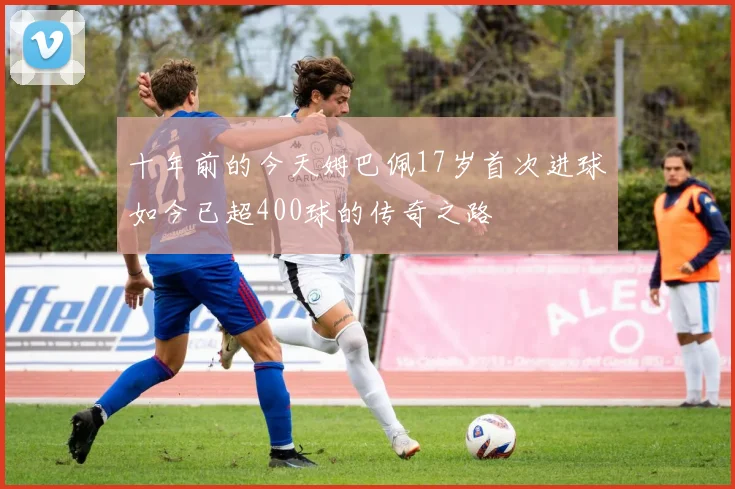十年前的今天姆巴佩17岁首次进球如今已超400球的传奇之路