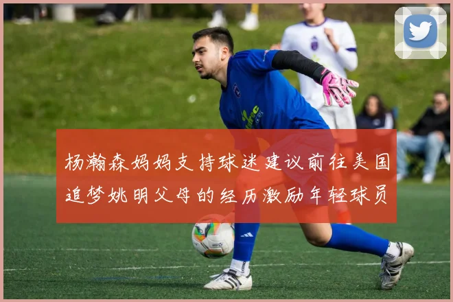 杨瀚森妈妈支持球迷建议前往美国追梦姚明父母的经历激励年轻球员