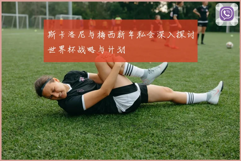 斯卡洛尼与梅西新年私会深入探讨世界杯战略与计划