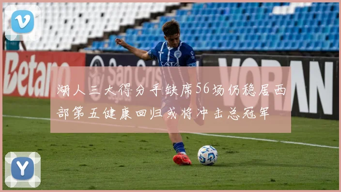 湖人三大得分手缺席56场仍稳居西部第五健康回归或将冲击总冠军