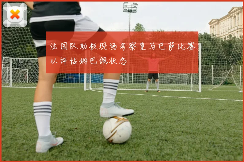 法国队助教现场考察皇马巴萨比赛以评估姆巴佩状态