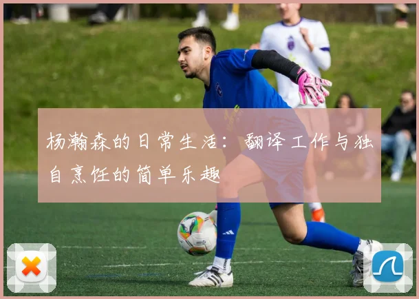 杨瀚森的日常生活：翻译工作与独自烹饪的简单乐趣