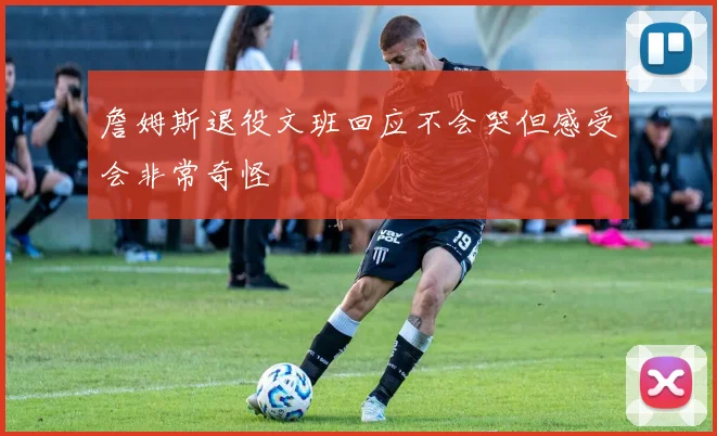 詹姆斯退役文班回应不会哭但感受会非常奇怪