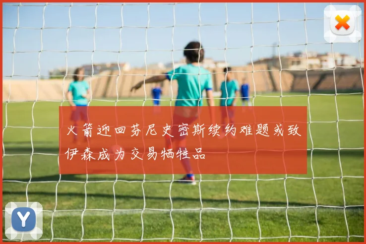 火箭迎回芬尼史密斯续约难题或致伊森成为交易牺牲品