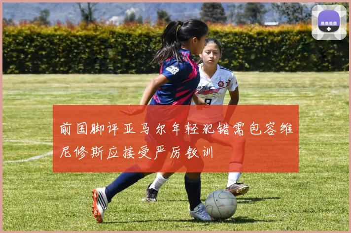 前国脚评亚马尔年轻犯错需包容维尼修斯应接受严厉教训