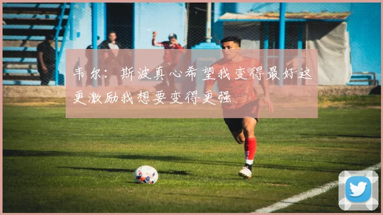 韦尔：斯波真心希望我变得最好这更激励我想要变得更强