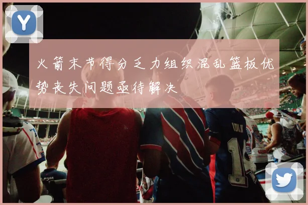 火箭末节得分乏力组织混乱篮板优势丧失问题亟待解决