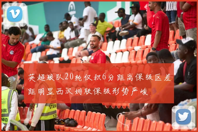 英超狼队20轮仅积6分距离保级区差距明显西汉姆联保级形势严峻
