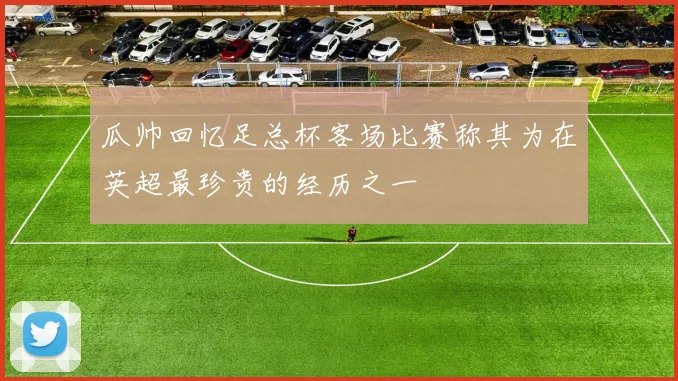 瓜帅回忆足总杯客场比赛称其为在英超最珍贵的经历之一