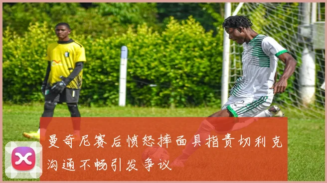 曼奇尼赛后愤怒摔面具指责切利克沟通不畅引发争议