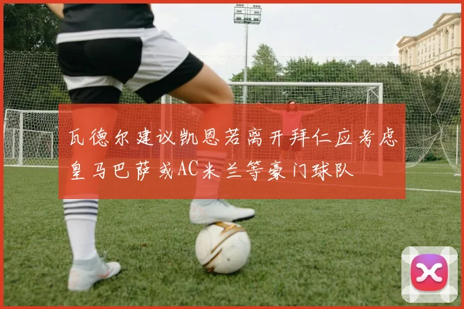 瓦德尔建议凯恩若离开拜仁应考虑皇马巴萨或AC米兰等豪门球队