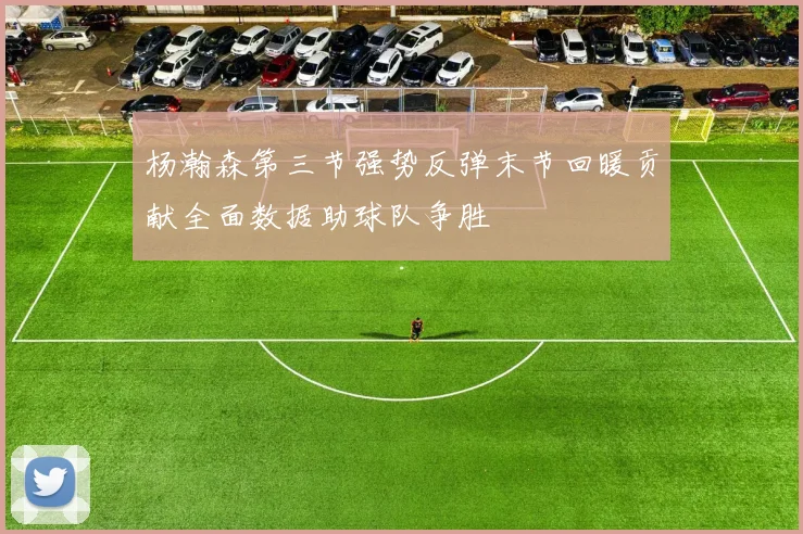 杨瀚森第三节强势反弹末节回暖贡献全面数据助球队争胜