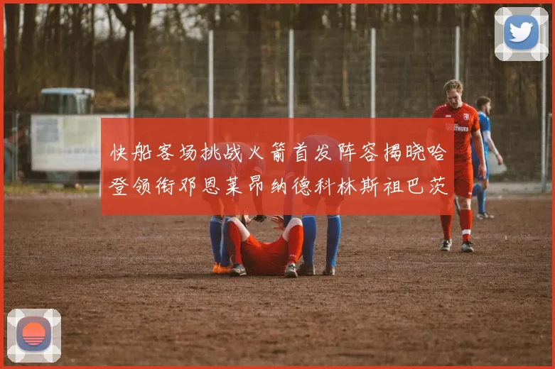 快船客场挑战火箭首发阵容揭晓哈登领衔邓恩莱昂纳德科林斯祖巴茨共战强敌