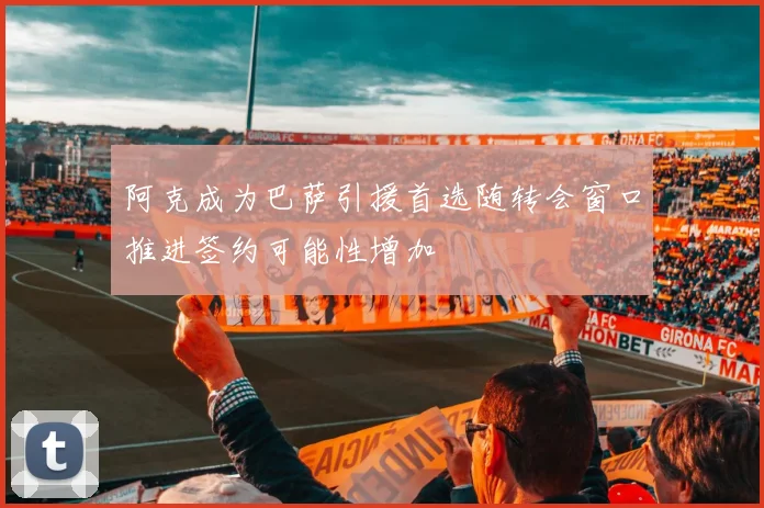 阿克成为巴萨引援首选随转会窗口推进签约可能性增加