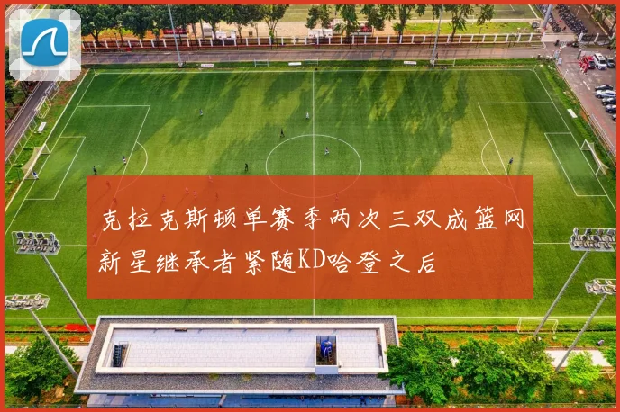 克拉克斯顿单赛季两次三双成篮网新星继承者紧随KD哈登之后