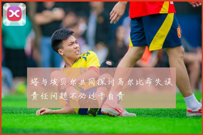 塔与埃贝尔共同探讨乌尔比希失误责任问题不必过于自责