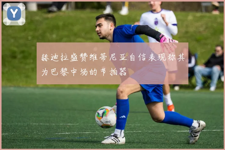 赫迪拉盛赞维蒂尼亚自信表现称其为巴黎中场的节拍器