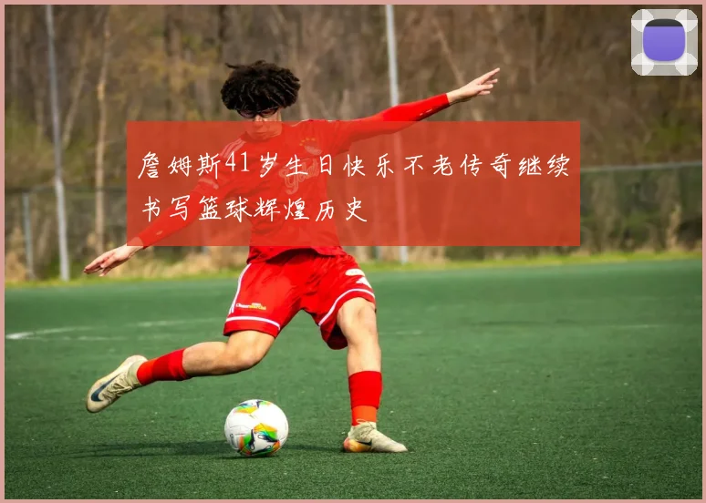 詹姆斯41岁生日快乐不老传奇继续书写篮球辉煌历史
