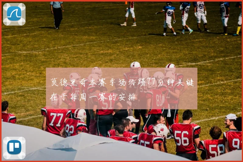 莫德里奇本赛季场均踢77分钟关键在于每周一赛的安排
