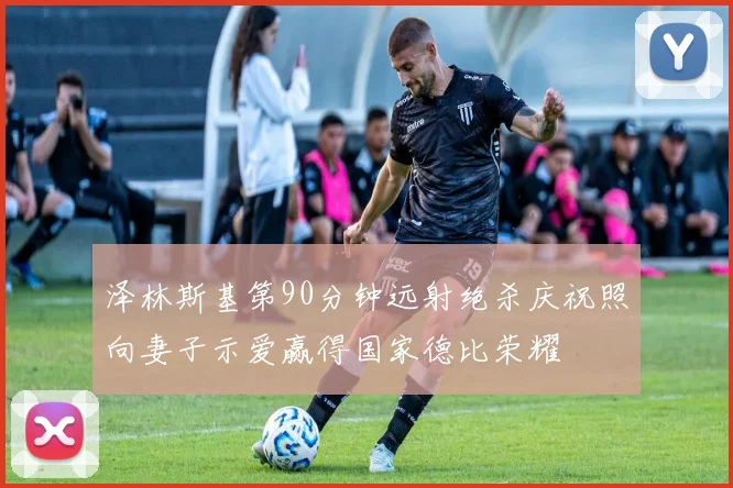 泽林斯基第90分钟远射绝杀庆祝照向妻子示爱赢得国家德比荣耀