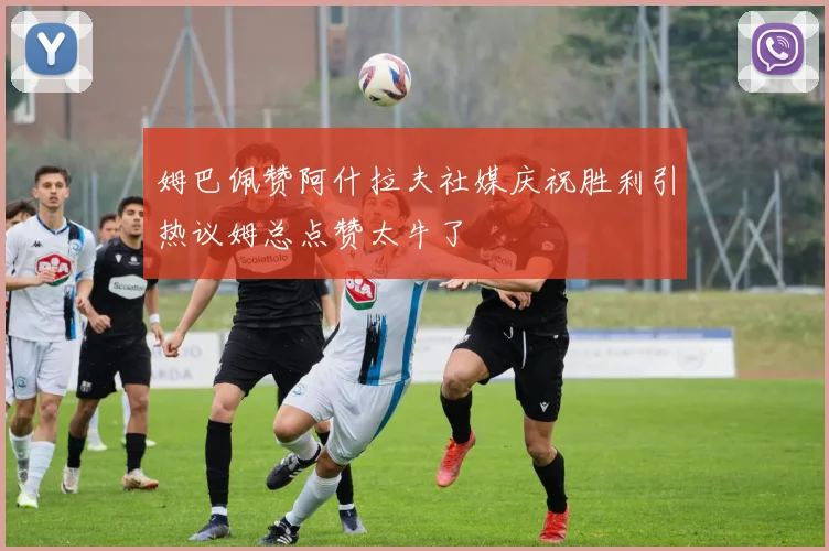 姆巴佩赞阿什拉夫社媒庆祝胜利引热议姆总点赞太牛了