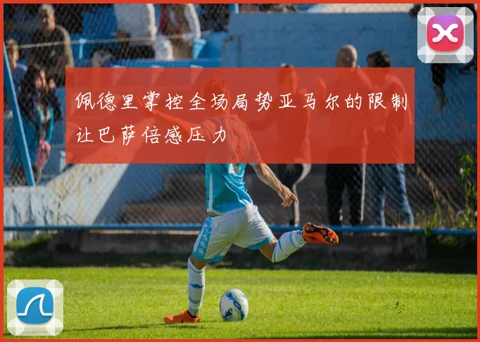 佩德里掌控全场局势亚马尔的限制让巴萨倍感压力
