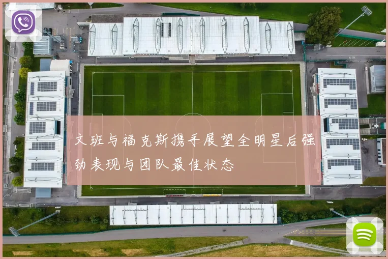 文班与福克斯携手展望全明星后强劲表现与团队最佳状态