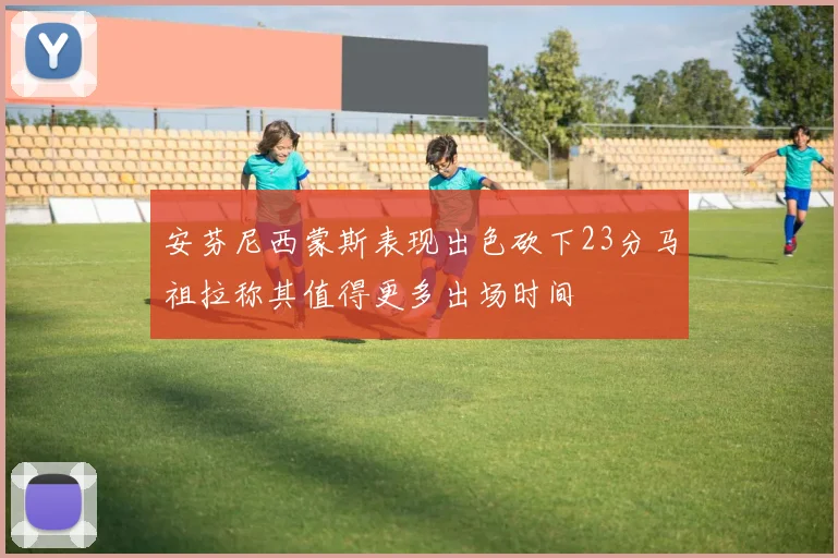 安芬尼西蒙斯表现出色砍下23分马祖拉称其值得更多出场时间