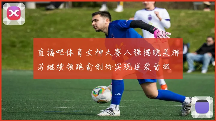 直播吧体育女神大赛八强揭晓吴柳芳继续领跑俞俐均实现逆袭晋级