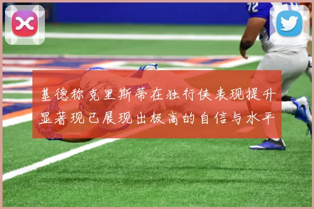 基德称克里斯蒂在独行侠表现提升显著现已展现出极高的自信与水平