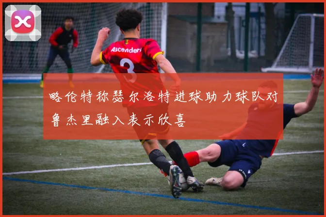 略伦特称瑟尔洛特进球助力球队对鲁杰里融入表示欣喜