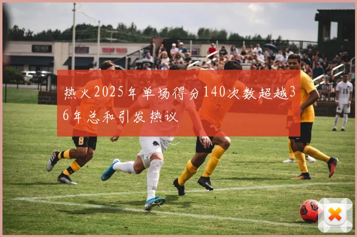 热火2025年单场得分140次数超越36年总和引发热议
