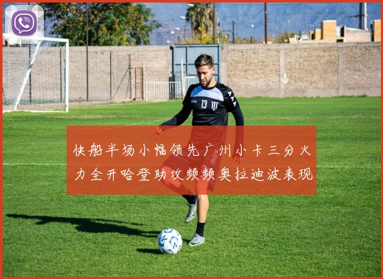 快船半场小幅领先广州小卡三分火力全开哈登助攻频频奥拉迪波表现抢眼