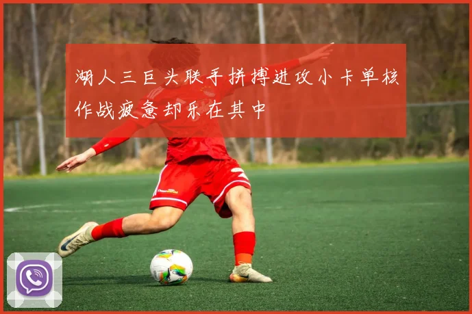 湖人三巨头联手拼搏进攻小卡单核作战疲惫却乐在其中