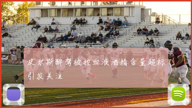 皮尔斯醉驾被控血液酒精含量超标引发关注