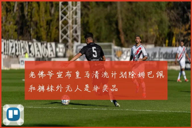 老佛爷宣布皇马清洗计划除姆巴佩和裤袜外无人是非卖品