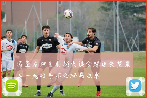 蒋圣龙坦言前期失误令球迷失望最后一轮对手不会轻易放水
