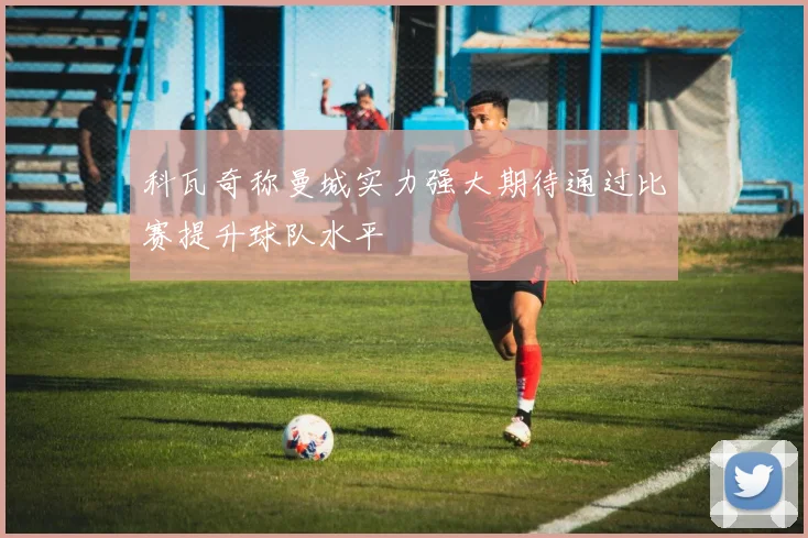 科瓦奇称曼城实力强大期待通过比赛提升球队水平